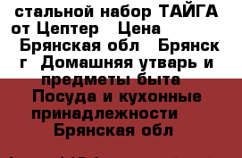 стальной набор ТАЙГА от Цептер › Цена ­ 78 400 - Брянская обл., Брянск г. Домашняя утварь и предметы быта » Посуда и кухонные принадлежности   . Брянская обл.